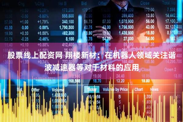 股票线上配资网 翔楼新材：在机器人领域关注谐波减速器等对于材料的应用