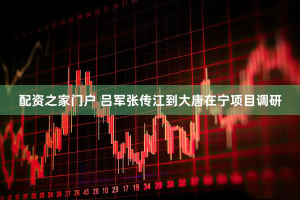 配资之家门户 吕军张传江到大唐在宁项目调研