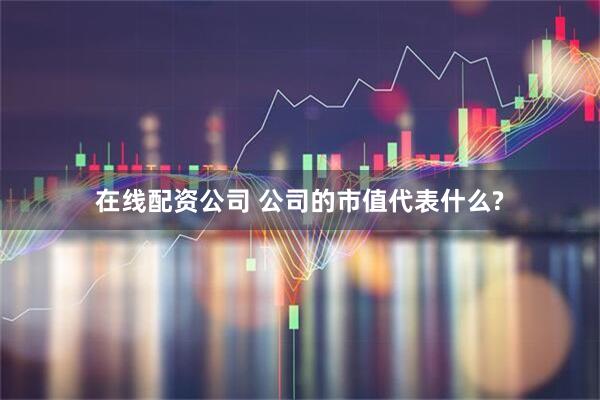 在线配资公司 公司的市值代表什么?