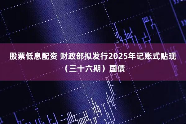 股票低息配资 财政部拟发行2025年记账式贴现（三十六期）国债