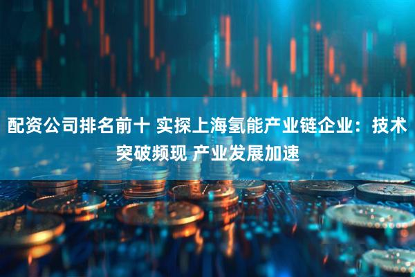 配资公司排名前十 实探上海氢能产业链企业：技术突破频现 产业发展加速