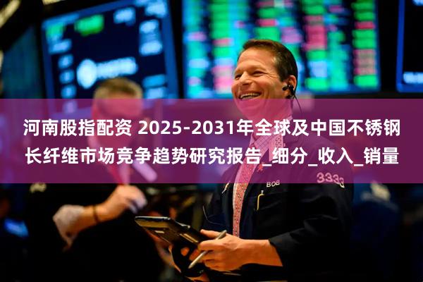 河南股指配资 2025-2031年全球及中国不锈钢长纤维市场竞争趋势研究报告_细分_收入_销量