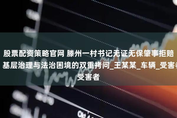 股票配资策略官网 滕州一村书记无证无保肇事拒赔：基层治理与法治困境的双重拷问_王某某_车辆_受害者