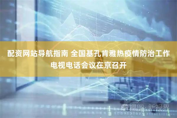 配资网站导航指南 全国基孔肯雅热疫情防治工作电视电话会议在京召开