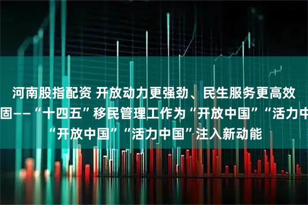 河南股指配资 开放动力更强劲、民生服务更高效、口岸边境更稳固——“十四五”移民管理工作为“开放中国”“活力中国”注入新动能