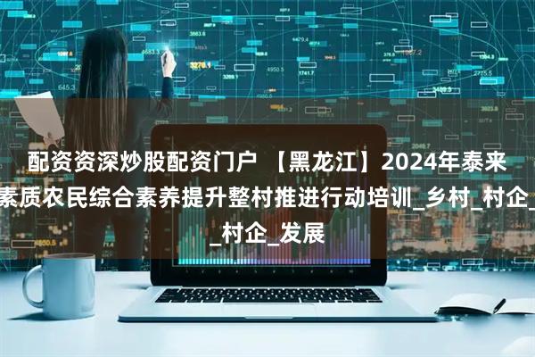 配资资深炒股配资门户 【黑龙江】2024年泰来县高素质农民综合素养提升整村推进行动培训_乡村_村企_发展