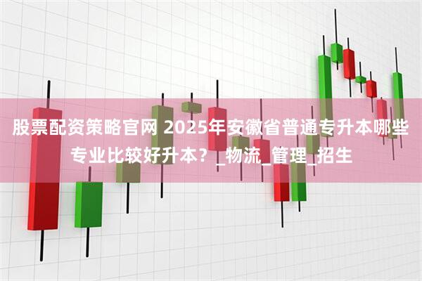 股票配资策略官网 2025年安徽省普通专升本哪些专业比较好升本？_物流_管理_招生