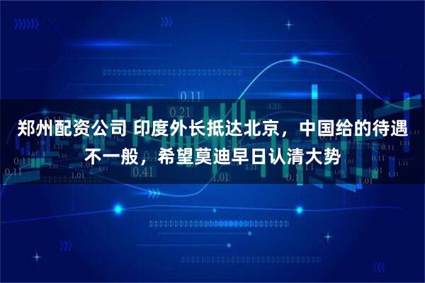 郑州配资公司 印度外长抵达北京，中国给的待遇不一般，希望莫迪早日认清大势