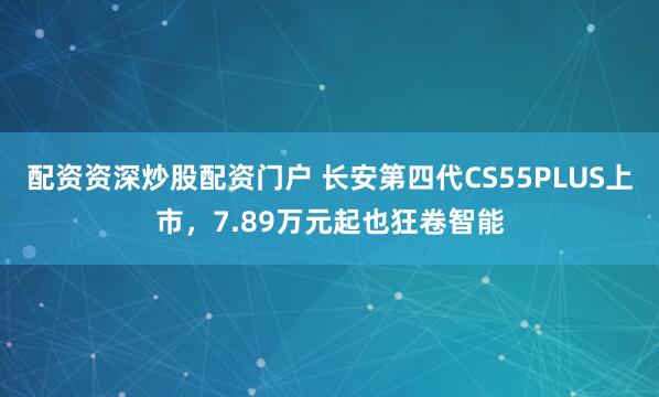 配资资深炒股配资门户 长安第四代CS55PLUS上市，7.89万元起也狂卷智能