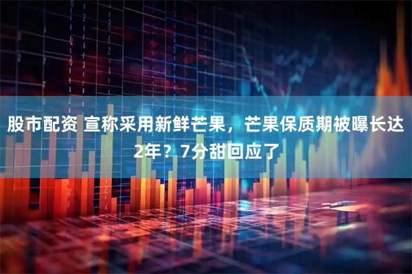 股市配资 宣称采用新鲜芒果，芒果保质期被曝长达2年？7分甜回应了