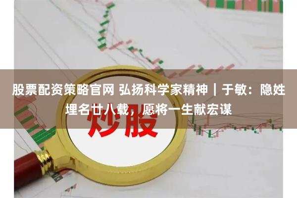 股票配资策略官网 弘扬科学家精神｜于敏：隐姓埋名廿八载，愿将一生献宏谋